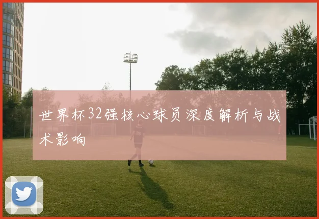 世界杯32强核心球员深度解析与战术影响