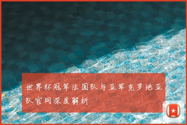 世界杯冠军法国队与亚军克罗地亚队官网深度解析