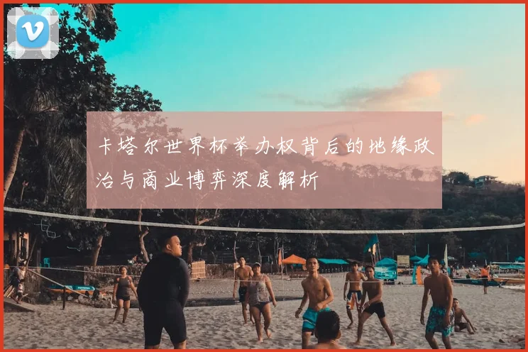 卡塔尔世界杯举办权背后的地缘政治与商业博弈深度解析