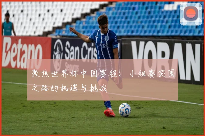 聚焦世界杯中国赛程：小组赛突围之路的机遇与挑战